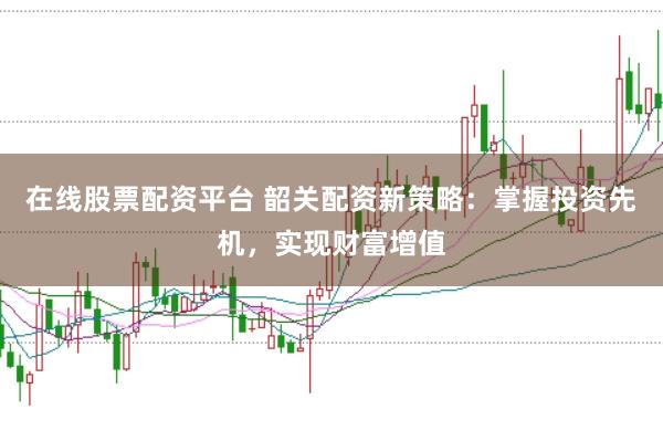 在线股票配资平台 韶关配资新策略：掌握投资先机，实现财富增值