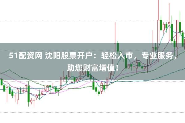 51配资网 沈阳股票开户：轻松入市，专业服务，助您财富增值！