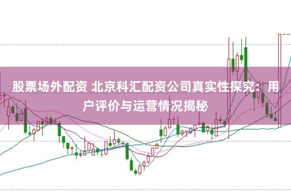 股票场外配资 北京科汇配资公司真实性探究：用户评价与运营情况揭秘