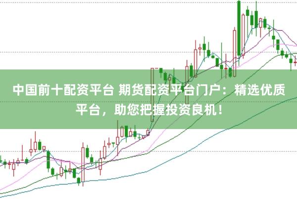 中国前十配资平台 期货配资平台门户：精选优质平台，助您把握投资良机！