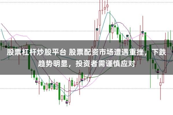 股票杠杆炒股平台 股票配资市场遭遇重挫，下跌趋势明显，投资者需谨慎应对