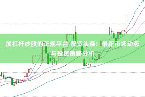 加杠杆炒股的正规平台 配资头条：最新市场动态与投资策略分析