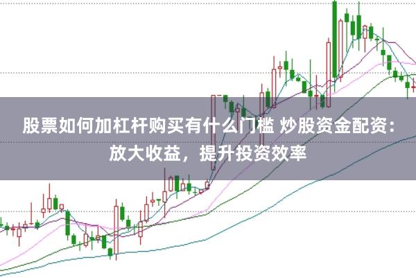 股票如何加杠杆购买有什么门槛 炒股资金配资：放大收益，提升投资效率