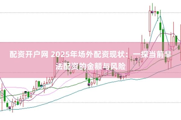配资开户网 2025年场外配资现状：一探当前非法配资的金额与风险