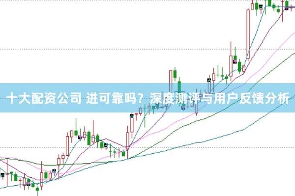 十大配资公司 进可靠吗？深度测评与用户反馈分析