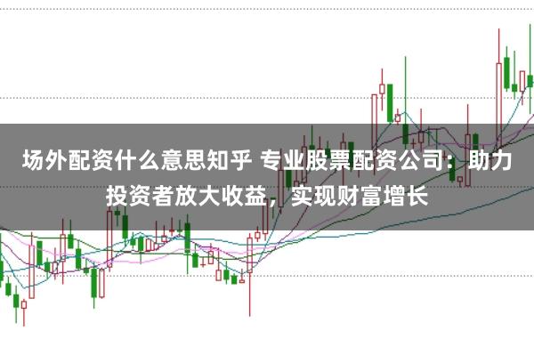 场外配资什么意思知乎 专业股票配资公司：助力投资者放大收益，实现财富增长