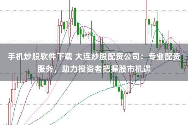 手机炒股软件下载 大连炒股配资公司：专业配资服务，助力投资者把握股市机遇