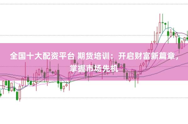 全国十大配资平台 期货培训：开启财富新篇章，掌握市场先机