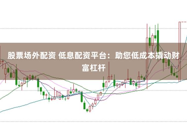股票场外配资 低息配资平台：助您低成本撬动财富杠杆
