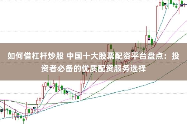 如何借杠杆炒股 中国十大股票配资平台盘点：投资者必备的优质配资服务选择