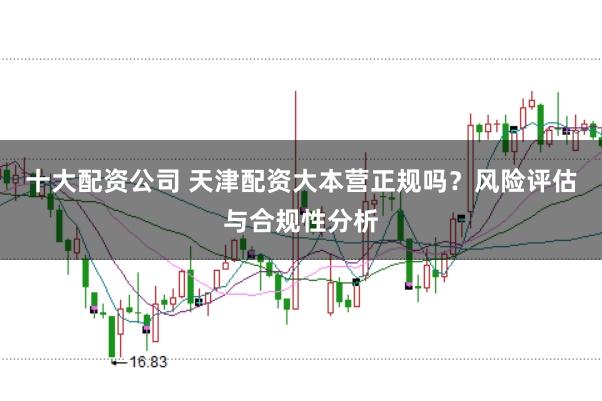 十大配资公司 天津配资大本营正规吗？风险评估与合规性分析