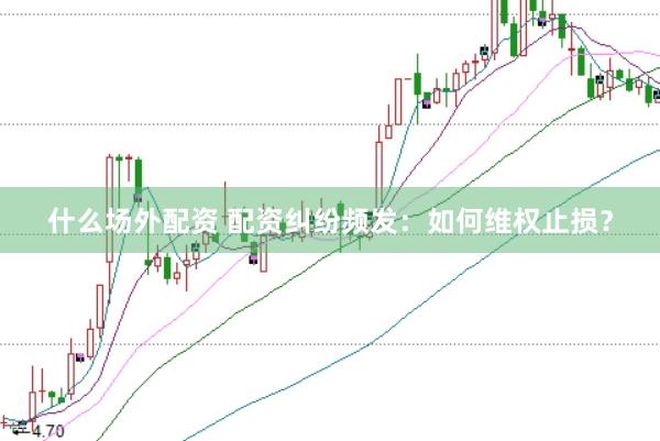 什么场外配资 配资纠纷频发：如何维权止损？