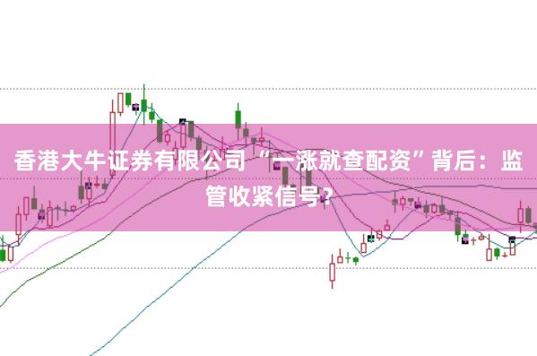 香港大牛证券有限公司 “一涨就查配资”背后:监管收紧信号?