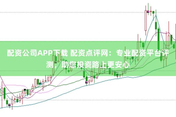 配资公司APP下载 配资点评网：专业配资平台评测，助您投资路上更安心