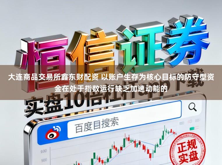 大连商品交易所鑫东财配资 以账户生存为核心目标的防守型资金在处于指数运行缺乏加速动能的