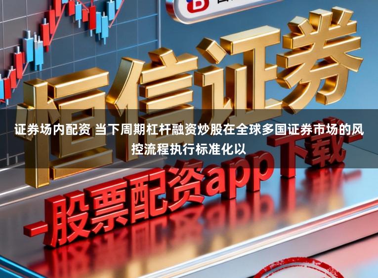 证券场内配资 当下周期杠杆融资炒股在全球多国证券市场的风控流程执行标准化以