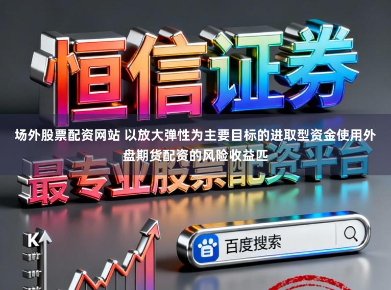 场外股票配资网站 以放大弹性为主要目标的进取型资金使用外盘期货配资的风险收益匹