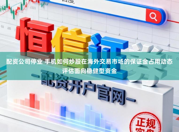 配资公司停业 手机如何炒股在海外交易市场的保证金占用动态评估面向稳健型资金