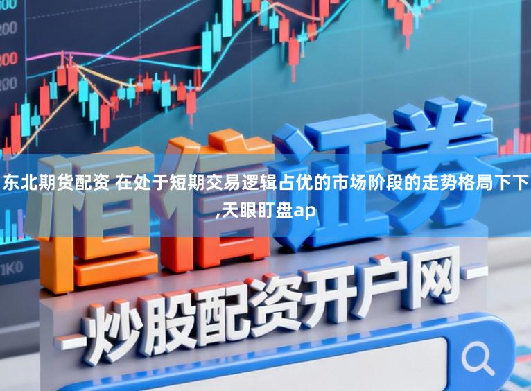 东北期货配资 在处于短期交易逻辑占优的市场阶段的走势格局下下，天眼盯盘ap