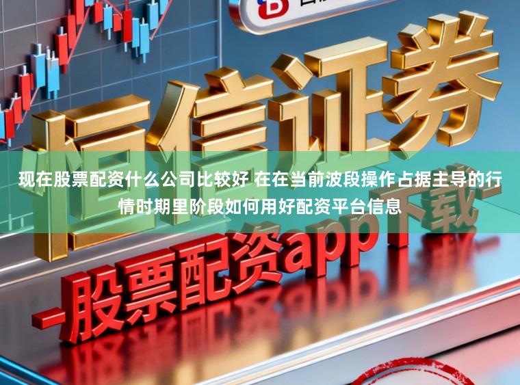 现在股票配资什么公司比较好 在在当前波段操作占据主导的行情时期里阶段如何用好配资平台信息
