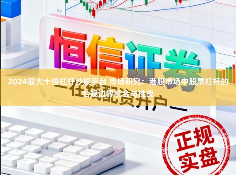 2024最大十倍杠杆炒股平台 市场研究：港股市场中股票杠杆的合规边界机会与挑战
