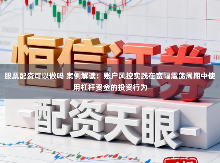 股票配资可以做吗 案例解读：账户风控实践在宽幅震荡周期中使用杠杆资金的投资行为