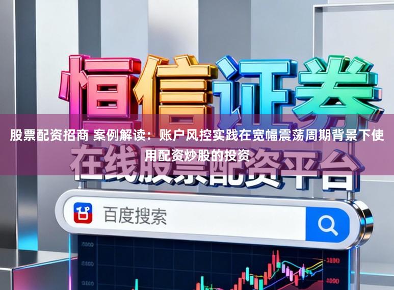 股票配资招商 案例解读：账户风控实践在宽幅震荡周期背景下使用配资炒股的投资