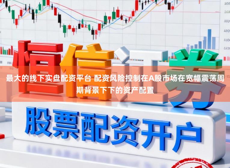 最大的线下实盘配资平台 配资风险控制在A股市场在宽幅震荡周期背景下下的资产配置